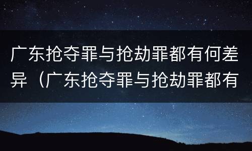 广东抢夺罪与抢劫罪都有何差异（广东抢夺罪与抢劫罪都有何差异呢）