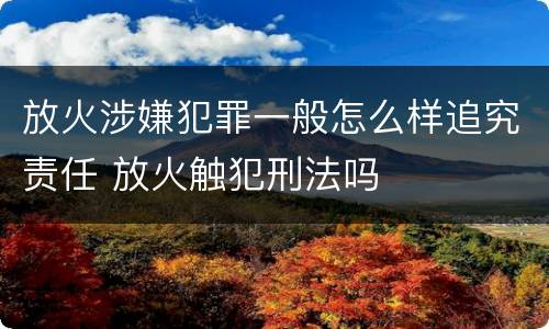 放火涉嫌犯罪一般怎么样追究责任 放火触犯刑法吗