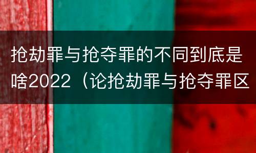 抢劫罪与抢夺罪的不同到底是啥2022（论抢劫罪与抢夺罪区别）