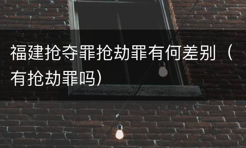 福建抢夺罪抢劫罪有何差别（有抢劫罪吗）