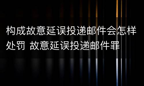 构成故意延误投递邮件会怎样处罚 故意延误投递邮件罪