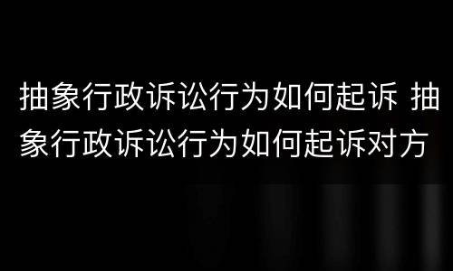 抽象行政诉讼行为如何起诉 抽象行政诉讼行为如何起诉对方