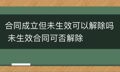 合同成立但未生效可以解除吗 未生效合同可否解除