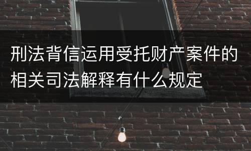 刑法背信运用受托财产案件的相关司法解释有什么规定