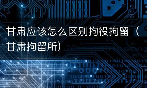 甘肃应该怎么区别拘役拘留（甘肃拘留所）