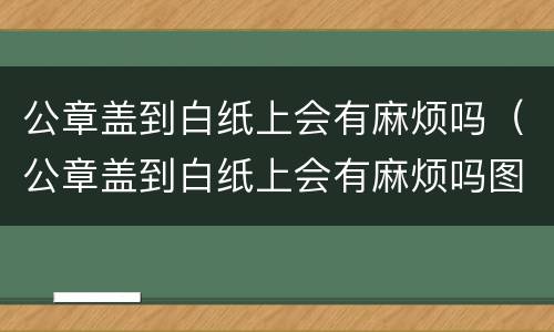 公章盖到白纸上会有麻烦吗（公章盖到白纸上会有麻烦吗图片）