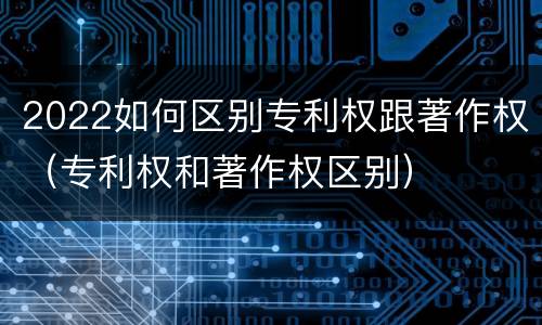 2022如何区别专利权跟著作权(专利权和著作权区别)