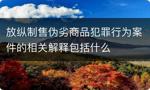 放纵制售伪劣商品犯罪行为案件的相关解释包括什么