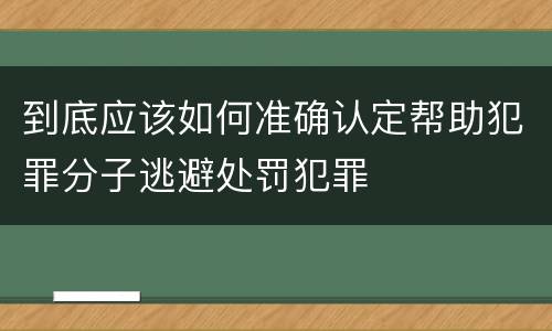 到底应该如何准确认定帮助犯罪分子逃避处罚犯罪