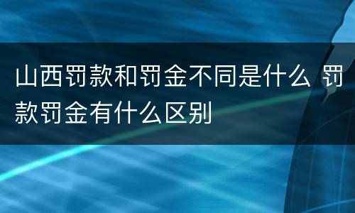 山西罚款和罚金不同是什么 罚款罚金有什么区别