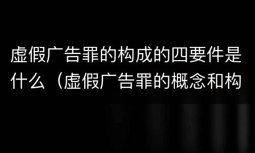 虚假广告罪的构成的四要件是什么（虚假广告罪的概念和构成要件）
