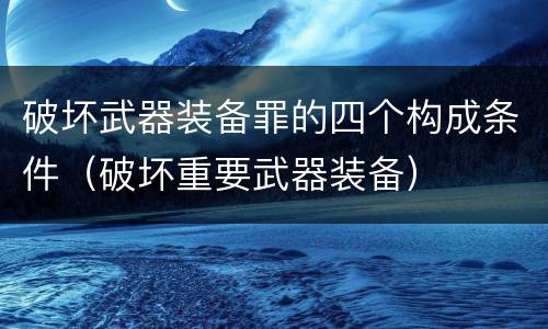破坏武器装备罪的四个构成条件（破坏重要武器装备）