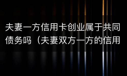 夫妻一方信用卡创业属于共同债务吗（夫妻双方一方的信用卡债务）