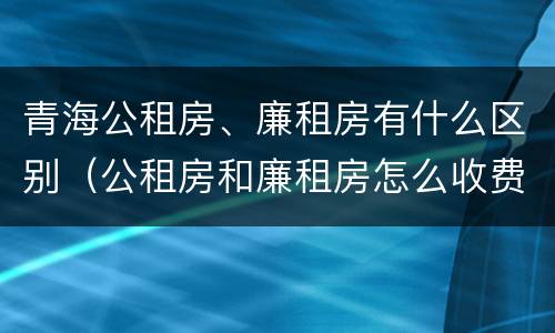 青海公租房、廉租房有什么区别（公租房和廉租房怎么收费）