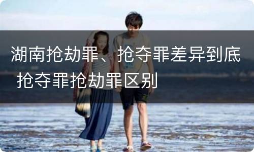 湖南抢劫罪、抢夺罪差异到底 抢夺罪抢劫罪区别