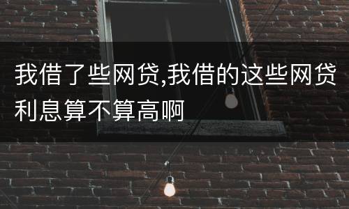 我借了些网贷,我借的这些网贷利息算不算高啊