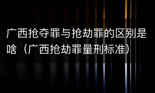 广西抢夺罪与抢劫罪的区别是啥（广西抢劫罪量刑标准）