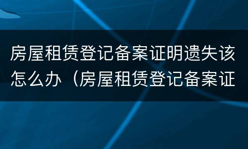 房屋租赁登记备案证明遗失该怎么办（房屋租赁登记备案证明遗失该怎么办理）