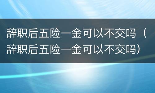 辞职后五险一金可以不交吗（辞职后五险一金可以不交吗）