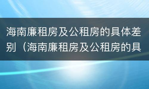 海南廉租房及公租房的具体差别（海南廉租房及公租房的具体差别在哪里）