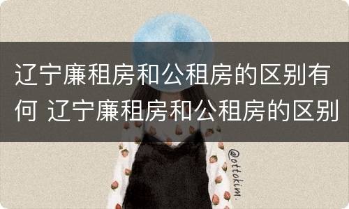辽宁廉租房和公租房的区别有何 辽宁廉租房和公租房的区别有何不同