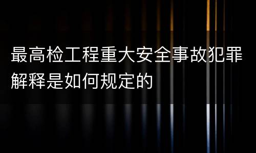 最高检工程重大安全事故犯罪解释是如何规定的