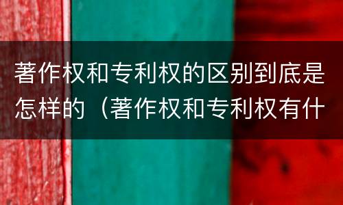 著作权和专利权的区别到底是怎样的（著作权和专利权有什么区别）