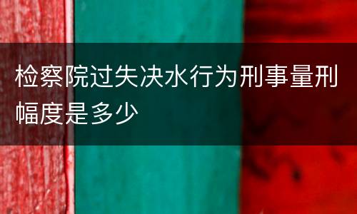 检察院过失决水行为刑事量刑幅度是多少