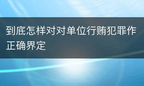 到底怎样对对单位行贿犯罪作正确界定
