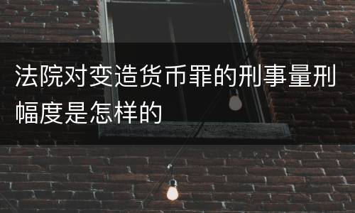 法院对变造货币罪的刑事量刑幅度是怎样的