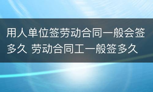 用人单位签劳动合同一般会签多久 劳动合同工一般签多久