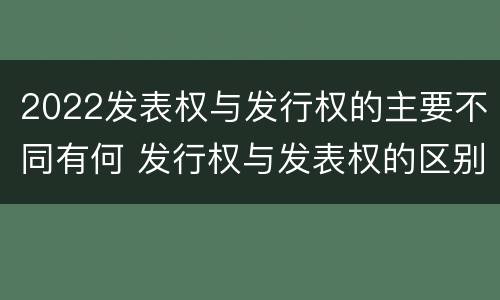 2022发表权与发行权的主要不同有何 发行权与发表权的区别