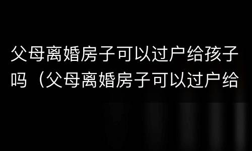 父母离婚房子可以过户给孩子吗（父母离婚房子可以过户给孩子吗怎么办）
