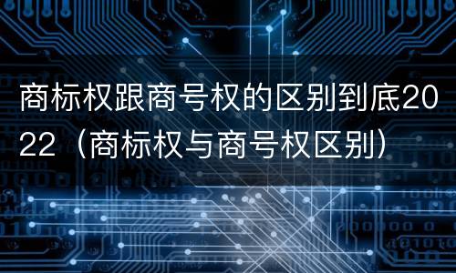 商标权跟商号权的区别到底2022（商标权与商号权区别）