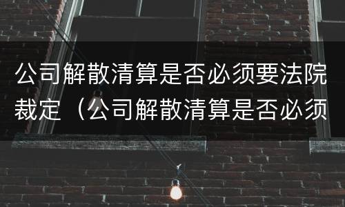 公司解散清算是否必须要法院裁定（公司解散清算是否必须要法院裁定书）