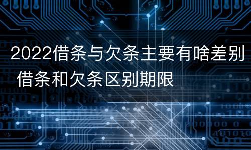 2022借条与欠条主要有啥差别 借条和欠条区别期限