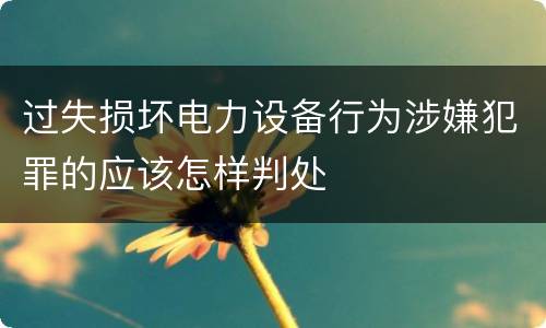 过失损坏电力设备行为涉嫌犯罪的应该怎样判处