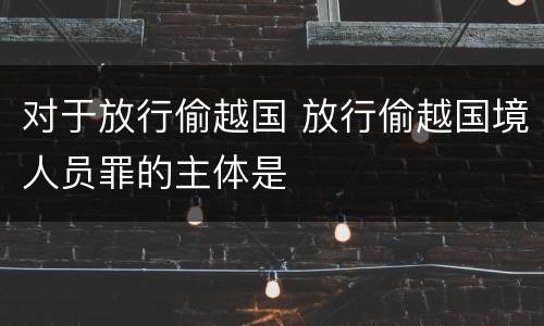 对于放行偷越国 放行偷越国境人员罪的主体是