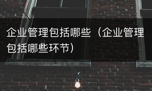 企业管理包括哪些（企业管理包括哪些环节）