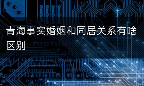 青海事实婚姻和同居关系有啥区别