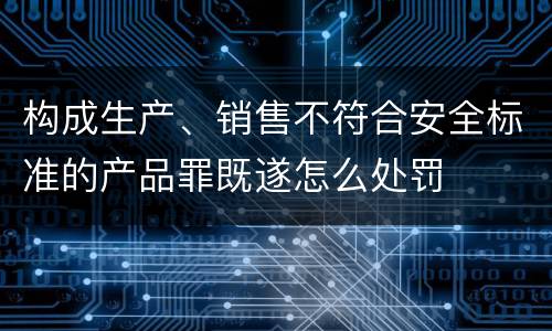 构成生产、销售不符合安全标准的产品罪既遂怎么处罚