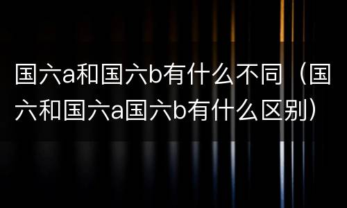 国六a和国六b有什么不同（国六和国六a国六b有什么区别）