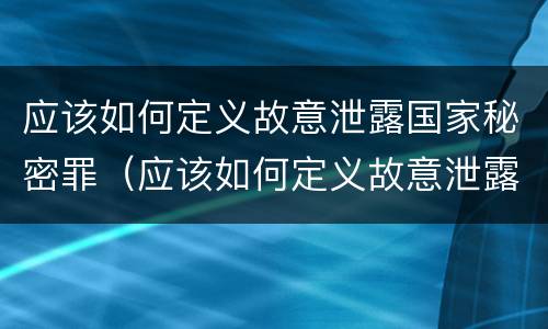 应该如何定义故意泄露国家秘密罪（应该如何定义故意泄露国家秘密罪行）
