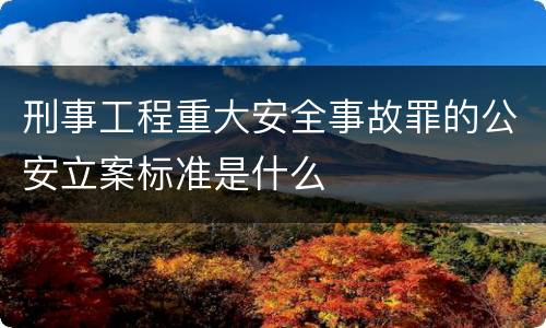 刑事工程重大安全事故罪的公安立案标准是什么