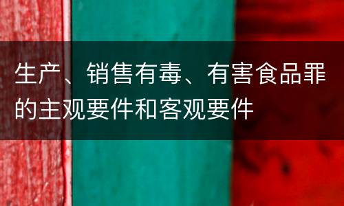 生产、销售有毒、有害食品罪的主观要件和客观要件
