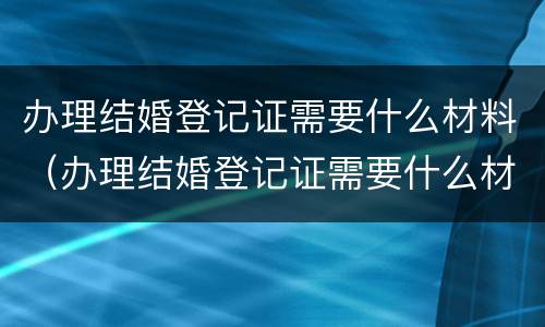 办理结婚登记证需要什么材料（办理结婚登记证需要什么材料和证件）