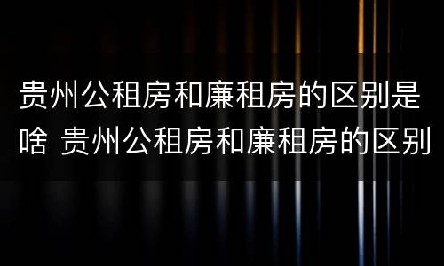 贵州公租房和廉租房的区别是啥 贵州公租房和廉租房的区别是啥呢