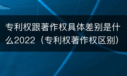 专利权跟著作权具体差别是什么2022（专利权著作权区别）