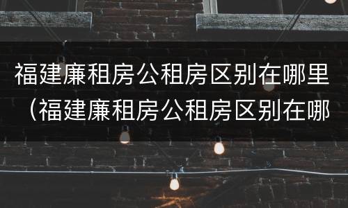 福建廉租房公租房区别在哪里（福建廉租房公租房区别在哪里查）