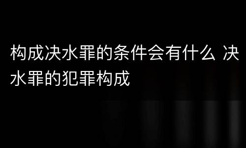 构成决水罪的条件会有什么 决水罪的犯罪构成